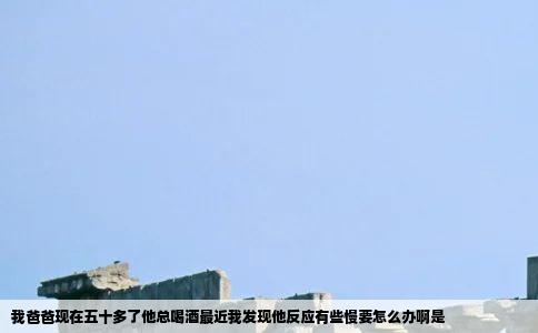 我爸爸现在五十多了他总喝酒最近我发现他反应有些慢要怎么办啊是