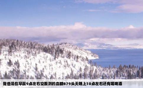 我爸是在早晨9点左右空腹测的血糖879头天晚上10点左右还有喝啤酒