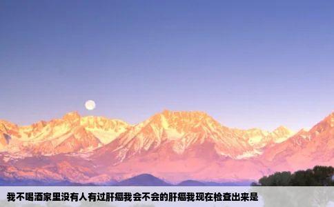 我不喝酒家里没有人有过肝癌我会不会的肝癌我现在检查出来是