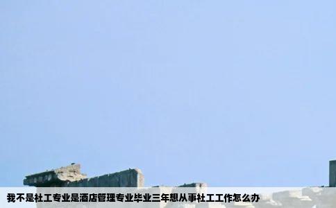 我不是社工专业是酒店管理专业毕业三年想从事社工工作怎么办