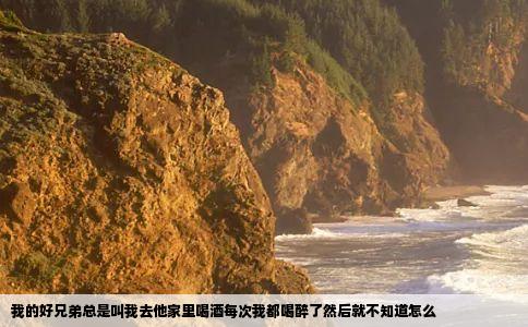 我的好兄弟总是叫我去他家里喝酒每次我都喝醉了然后就不知道怎么