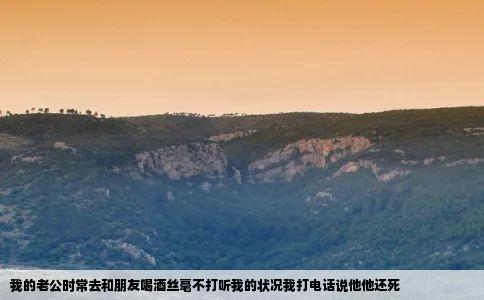 我的老公时常去和朋友喝酒丝毫不打听我的状况我打电话说他他还死