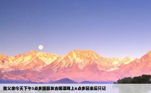 我父亲今天下午3点多跟朋友去喝酒晚上6点多回来后只记