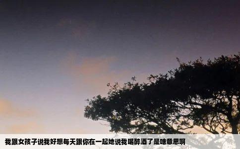 我跟女孩子说我好想每天跟你在一起她说我喝醉酒了是啥意思啊