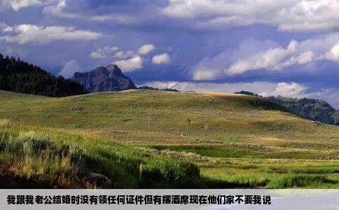 我跟我老公结婚时没有领任何证件但有摆酒席现在他们家不要我说