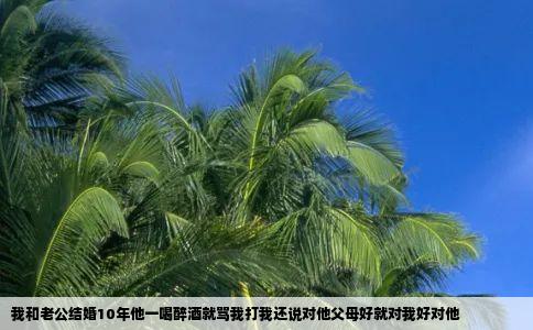 我和老公结婚10年他一喝醉酒就骂我打我还说对他父母好就对我好对他