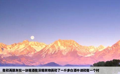 我和两朋友在一块喝酒我没喝就他俩和了一斤多白酒中途和我一个村