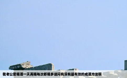 我老公爱喝酒一天两喝每次都喝多请问有没有最有效的戒酒方法啊