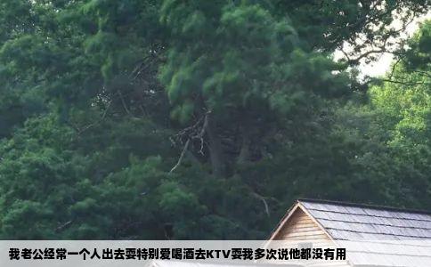 我老公经常一个人出去耍特别爱喝酒去KTV耍我多次说他都没有用