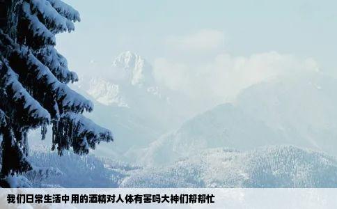 我们日常生活中用的酒精对人体有害吗大神们帮帮忙