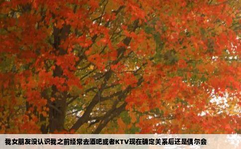 我女朋友没认识我之前经常去酒吧或者KTV现在确定关系后还是偶尔会