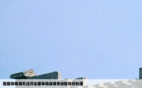 我朋友喝酒无证开车肇事逃逸谁告诉我如何处理