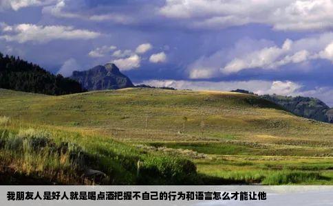 我朋友人是好人就是喝点酒把握不自己的行为和语言怎么才能让他