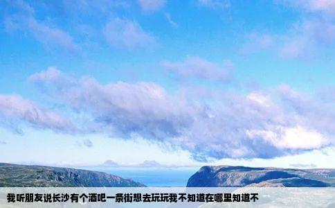 我听朋友说长沙有个酒吧一条街想去玩玩我不知道在哪里知道不