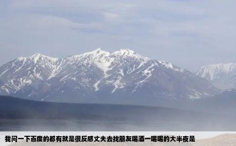 我问一下百度的都有就是很反感丈夫去找朋友喝酒一喝喝的大半夜是