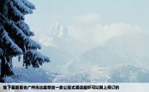 我下星期要去广州市出差想找一家公寓式酒店最好可以网上预订的