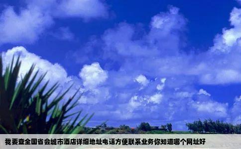 我要查全国省会城市酒店详细地址电话方便联系业务你知道哪个网址好