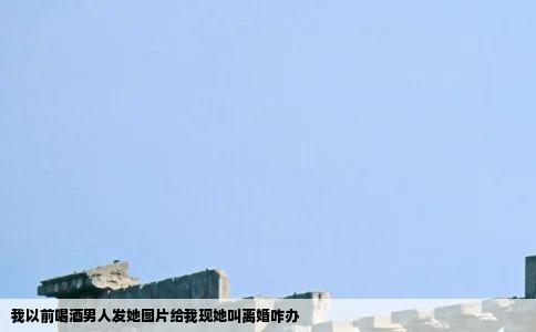 我以前喝酒男人发她图片给我现她叫离婚咋办