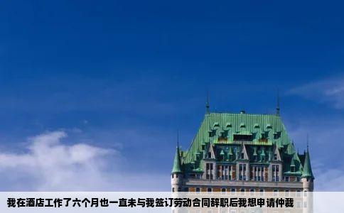 我在酒店工作了六个月也一直未与我签订劳动合同辞职后我想申请仲裁