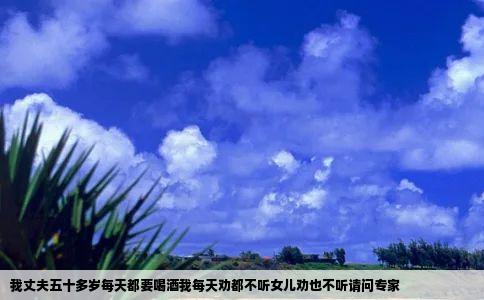 我丈夫五十多岁每天都要喝酒我每天劝都不听女儿劝也不听请问专家