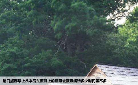 厦门旅游早上从本岛东渡路上的酒店去鼓浪屿玩多少时间差不多