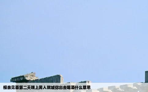 相亲见面第二天晚上男人就喊你出去喝酒什么意思