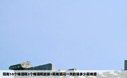 现有10个啤酒瓶3个啤酒瓶能换1瓶啤酒问一共能换多少瓶啤酒