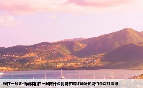 现在一起呢他问你们在一起做什么我说在喝红酒呀他说怕是灯红酒绿