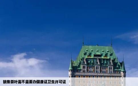 销售茶叶需不需要办健康证卫生许可证
