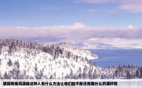 腰腿疼痛风湿病这种人有什么方法让他们能不疼还有喝什么药酒好啊