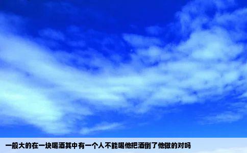 一般大的在一块喝酒其中有一个人不能喝他把酒倒了他做的对吗