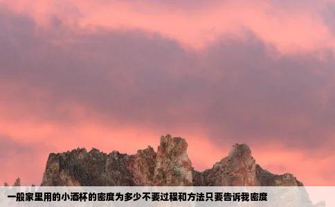 一般家里用的小酒杯的密度为多少不要过程和方法只要告诉我密度
