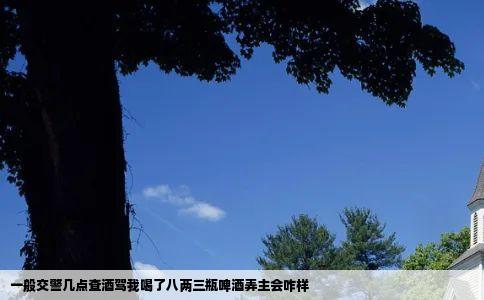 一般交警几点查酒驾我喝了八两三瓶啤酒弄主会咋样