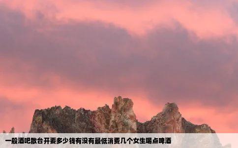 一般酒吧散台开要多少钱有没有最低消费几个女生喝点啤酒