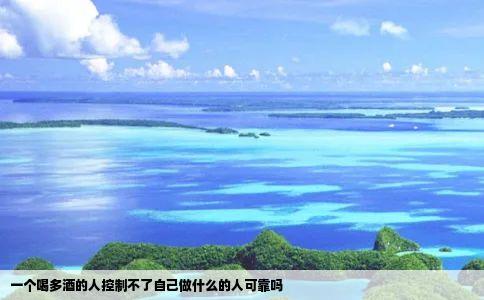 一个喝多酒的人控制不了自己做什么的人可靠吗