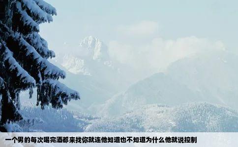 一个男的每次喝完酒都来找你就连他知道也不知道为什么他就说控制