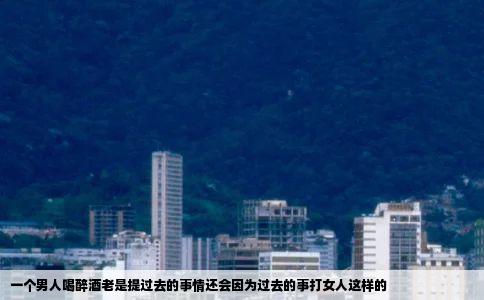 一个男人喝醉酒老是提过去的事情还会因为过去的事打女人这样的