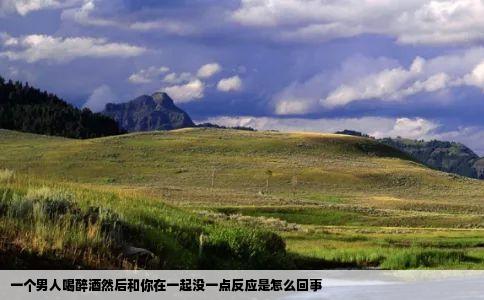 一个男人喝醉酒然后和你在一起没一点反应是怎么回事