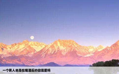 一个男人总是在喝酒后约你是爱吗