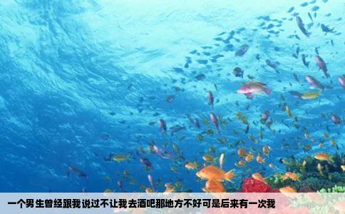 一个男生曾经跟我说过不让我去酒吧那地方不好可是后来有一次我