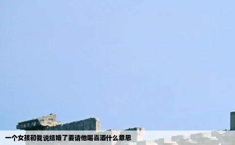 一个女孩和我说结婚了要请他喝喜酒什么意思