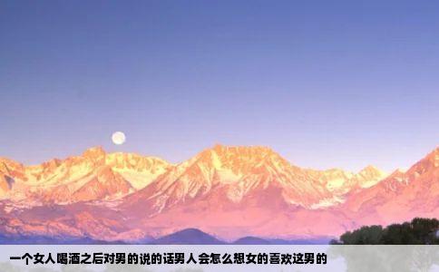 一个女人喝酒之后对男的说的话男人会怎么想女的喜欢这男的