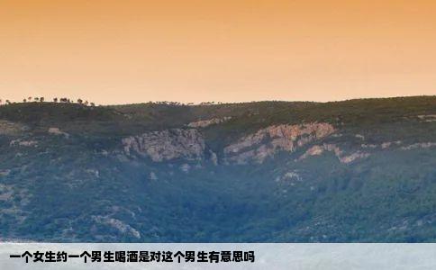 一个女生约一个男生喝酒是对这个男生有意思吗