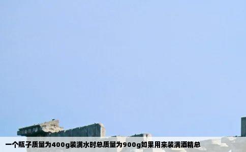 一个瓶子质量为400g装满水时总质量为900g如果用来装满酒精总