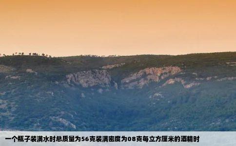 一个瓶子装满水时总质量为56克装满密度为08克每立方厘米的酒精时