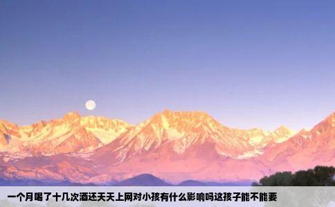 一个月喝了十几次酒还天天上网对小孩有什么影响吗这孩子能不能要