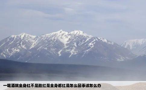 一喝酒就全身红不是脸红是全身都红是怎么回事该怎么办