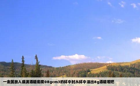 一金属放入盛满酒精密度08gcm3的杯中时从杯中溢出8g酒精若把