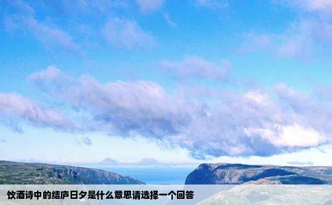 饮酒诗中的结庐日夕是什么意思请选择一个回答
