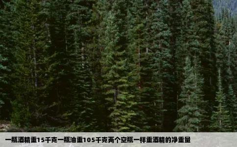 一瓶酒精重15千克一瓶油重105千克两个空瓶一样重酒精的净重量